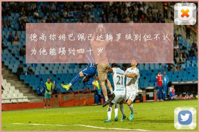 德尚称姆巴佩已达梅罗级别但不认为他能踢到四十岁