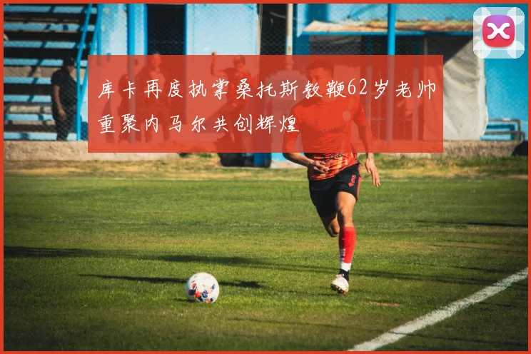 库卡再度执掌桑托斯教鞭62岁老帅重聚内马尔共创辉煌