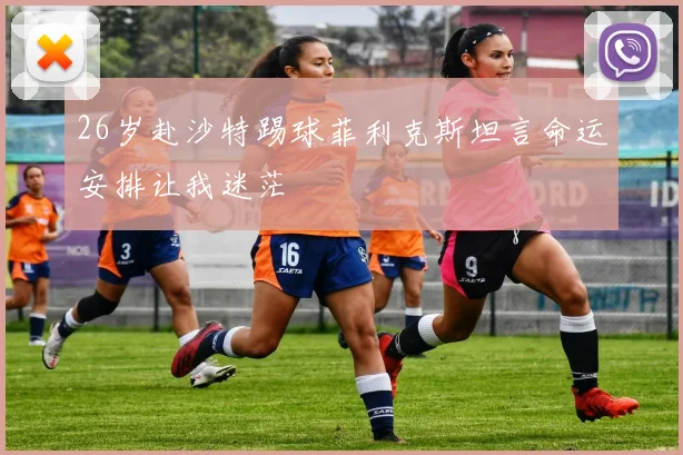 26岁赴沙特踢球菲利克斯坦言命运安排让我迷茫