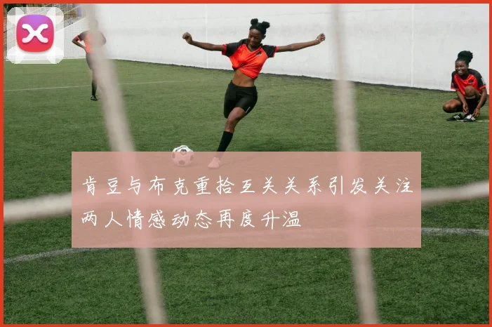 肯豆与布克重拾互关关系引发关注两人情感动态再度升温