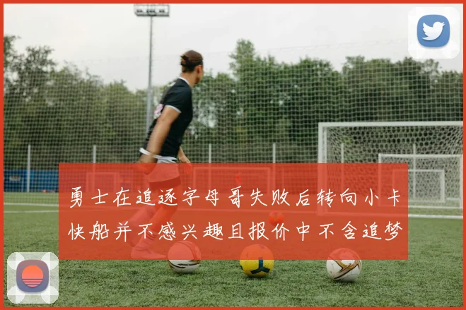 勇士在追逐字母哥失败后转向小卡快船并不感兴趣且报价中不含追梦