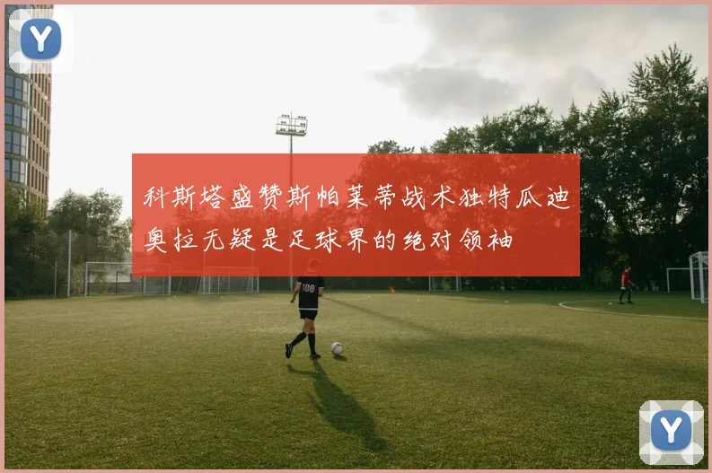 科斯塔盛赞斯帕莱蒂战术独特瓜迪奥拉无疑是足球界的绝对领袖