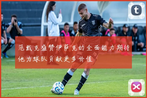 范戴克盛赞伊萨克的全面能力期待他为球队贡献更多价值