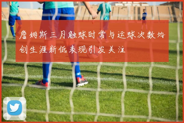 詹姆斯三月触球时常与运球次数均创生涯新低表现引发关注