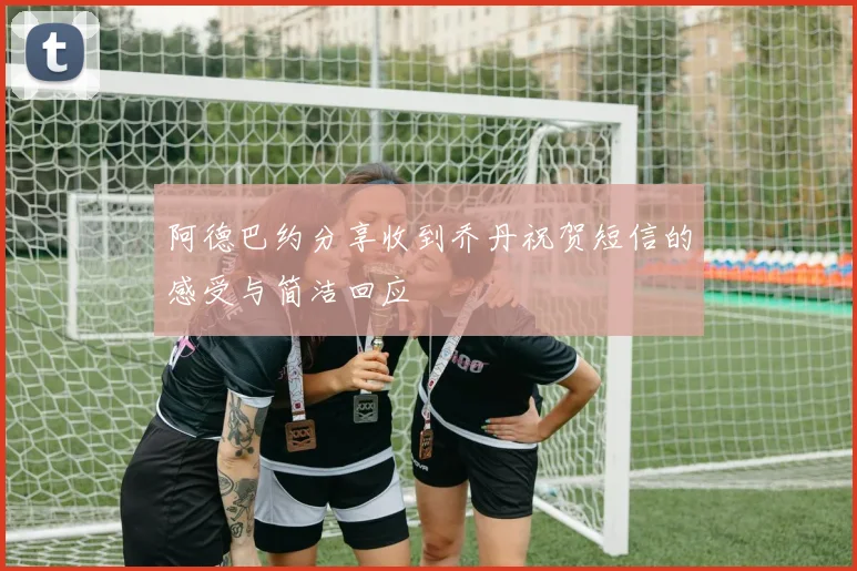 阿德巴约分享收到乔丹祝贺短信的感受与简洁回应
