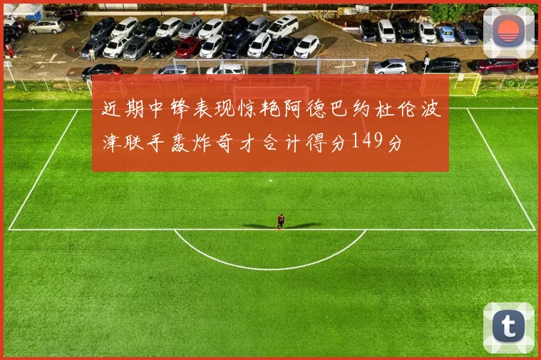 近期中锋表现惊艳阿德巴约杜伦波津联手轰炸奇才合计得分149分