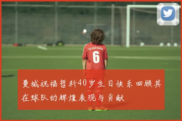 曼城祝福哲科40岁生日快乐回顾其在球队的辉煌表现与贡献