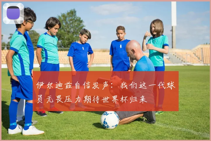 伊尔迪兹自信发声：我们这一代球员无畏压力期待世界杯归来