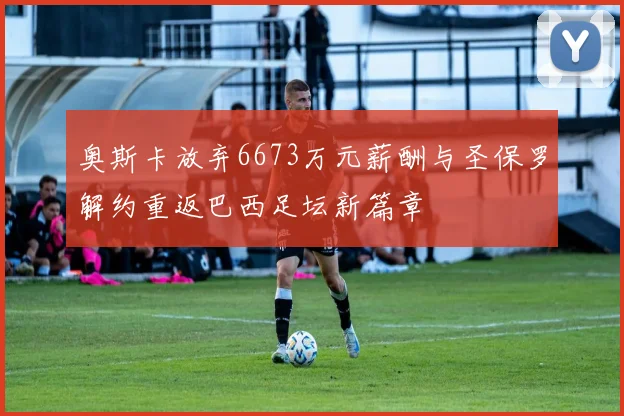 奥斯卡放弃6673万元薪酬与圣保罗解约重返巴西足坛新篇章