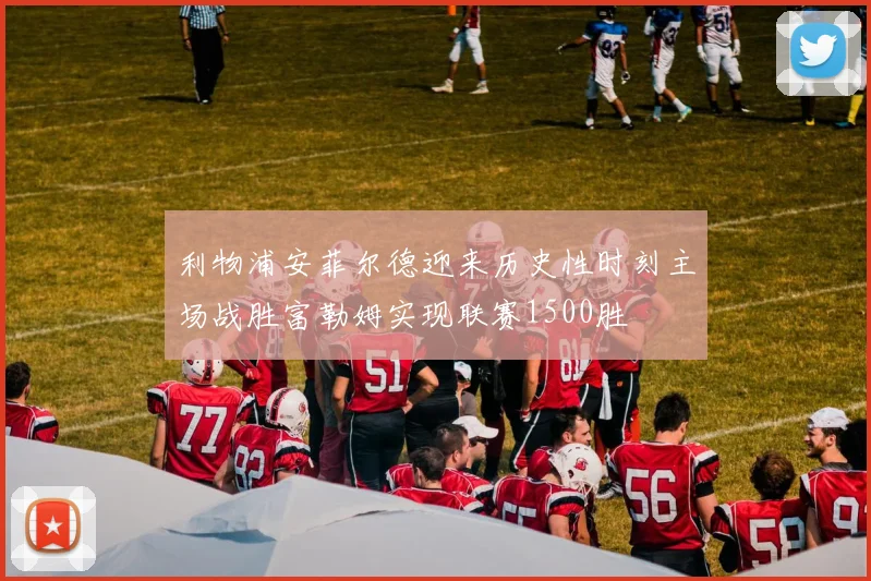 利物浦安菲尔德迎来历史性时刻主场战胜富勒姆实现联赛1500胜