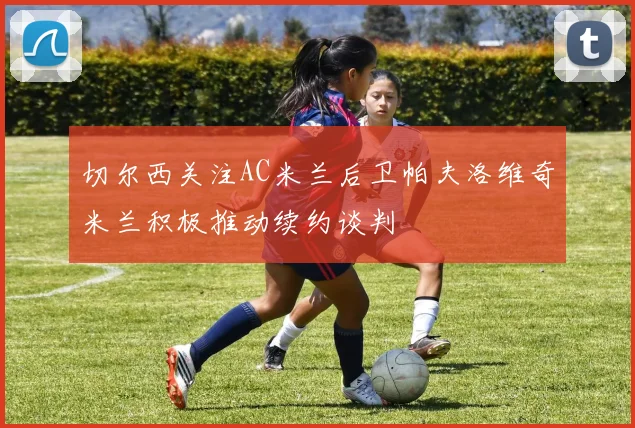 切尔西关注AC米兰后卫帕夫洛维奇米兰积极推动续约谈判