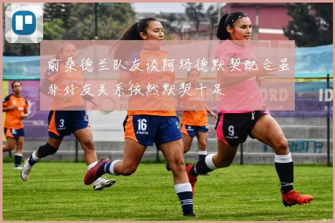 前桑德兰队友谈阿玛德默契配合虽非好友关系依然默契十足