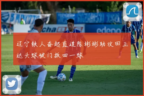 辽宁铁人奋起直追陈彬彬助攻田玉达头球破门扳回一球