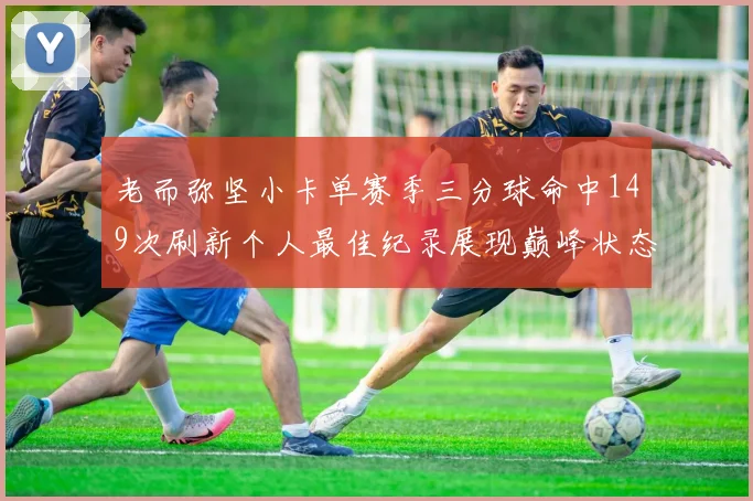 老而弥坚小卡单赛季三分球命中149次刷新个人最佳纪录展现巅峰状态