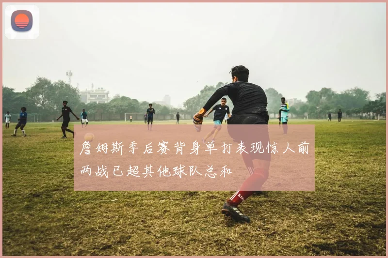 詹姆斯季后赛背身单打表现惊人前两战已超其他球队总和
