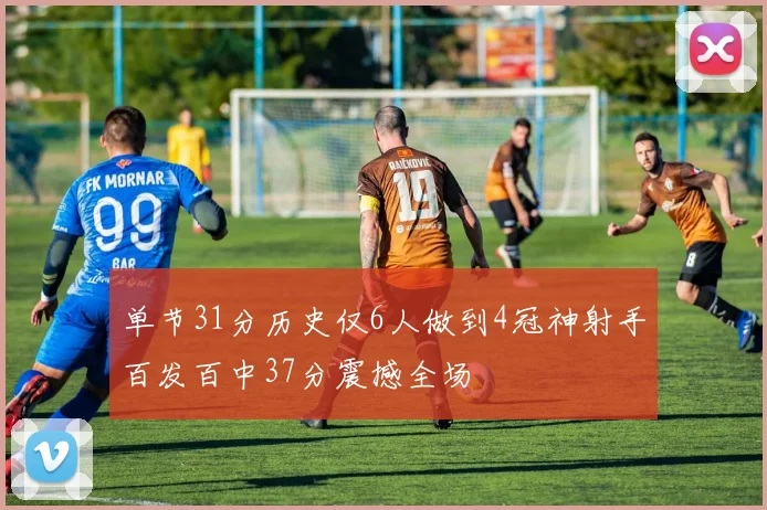 单节31分历史仅6人做到4冠神射手百发百中37分震撼全场