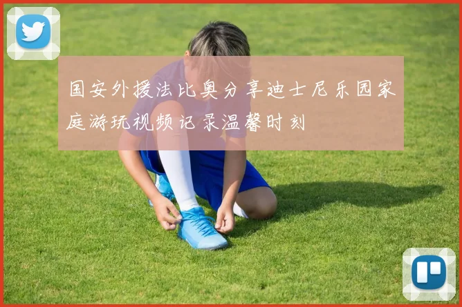 国安外援法比奥分享迪士尼乐园家庭游玩视频记录温馨时刻