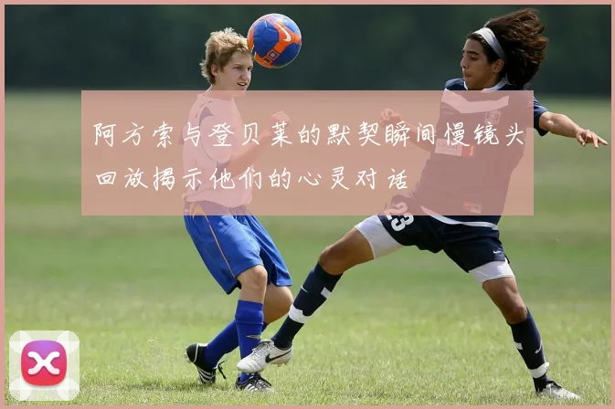 阿方索与登贝莱的默契瞬间慢镜头回放揭示他们的心灵对话