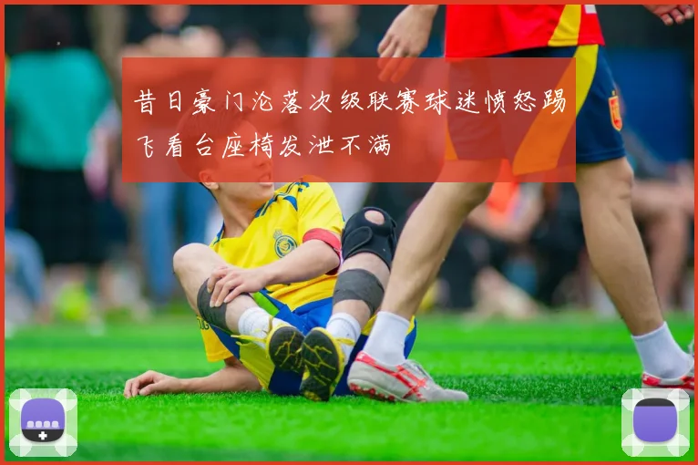昔日豪门沦落次级联赛球迷愤怒踢飞看台座椅发泄不满