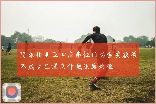 阿尔梅里亚回应弗拉门戈索要款项不成立已提交仲裁法庭处理