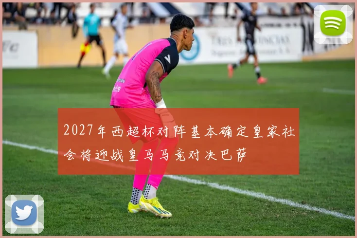 2027年西超杯对阵基本确定皇家社会将迎战皇马马竞对决巴萨