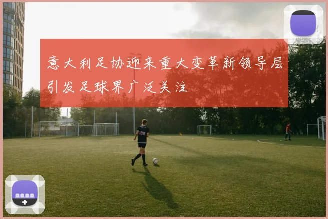 意大利足协迎来重大变革新领导层引发足球界广泛关注