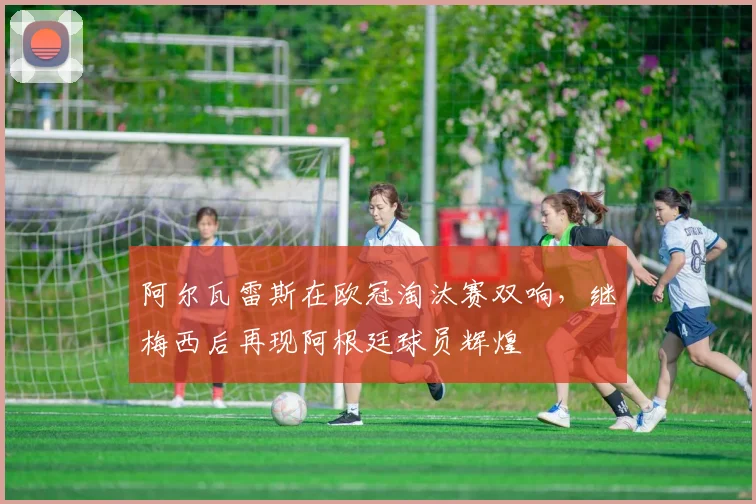 阿尔瓦雷斯在欧冠淘汰赛双响，继梅西后再现阿根廷球员辉煌