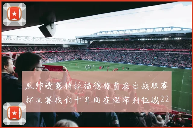 瓜帅透露特拉福德将首发出战联赛杯决赛我们十年间在温布利征战22次