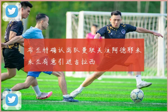 布兰特确认离队曼联关注阿德耶米米兰有意引进吉拉西
