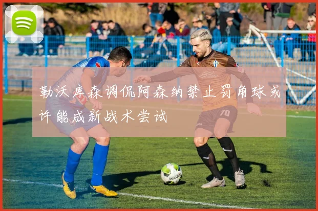 勒沃库森调侃阿森纳禁止罚角球或许能成新战术尝试