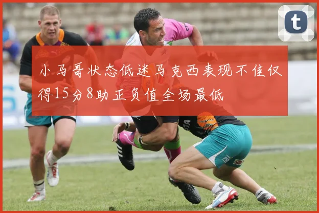 小马哥状态低迷马克西表现不佳仅得15分8助正负值全场最低