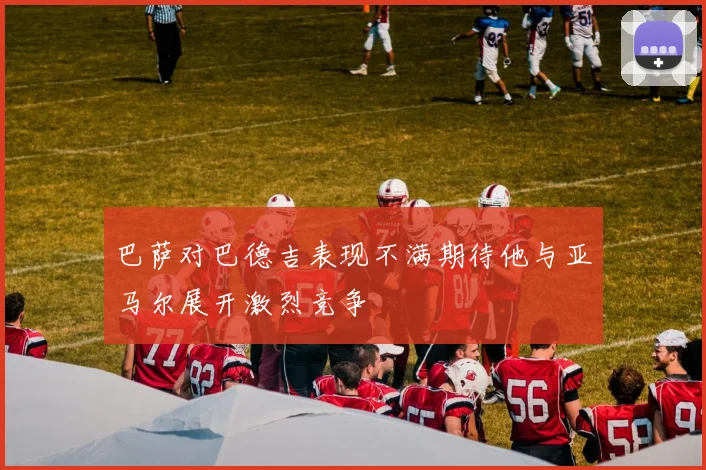 巴萨对巴德吉表现不满期待他与亚马尔展开激烈竞争